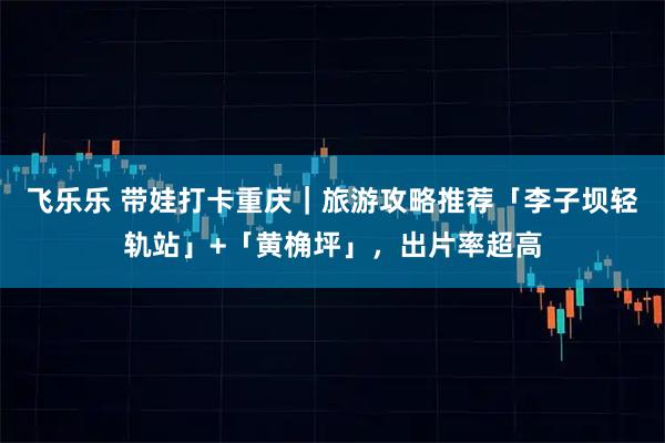 飞乐乐 带娃打卡重庆｜旅游攻略推荐「李子坝轻轨站」+「黄桷坪」，出片率超高