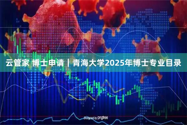 云管家 博士申请｜青海大学2025年博士专业目录