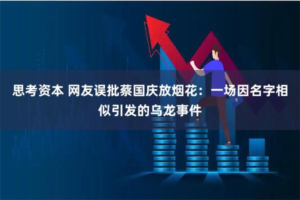 思考资本 网友误批蔡国庆放烟花：一场因名字相似引发的乌龙事件