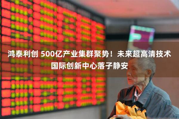 鸿泰利创 500亿产业集群聚势！未来超高清技术国际创新中心落子静安