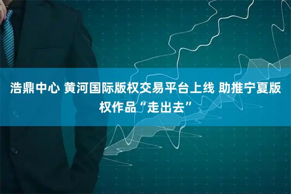 浩鼎中心 黄河国际版权交易平台上线 助推宁夏版权作品“走出去”