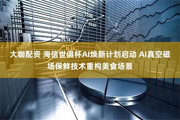 大咖配资 海信世俱杯AI焕新计划启动 AI真空磁场保鲜技术重构美食场景