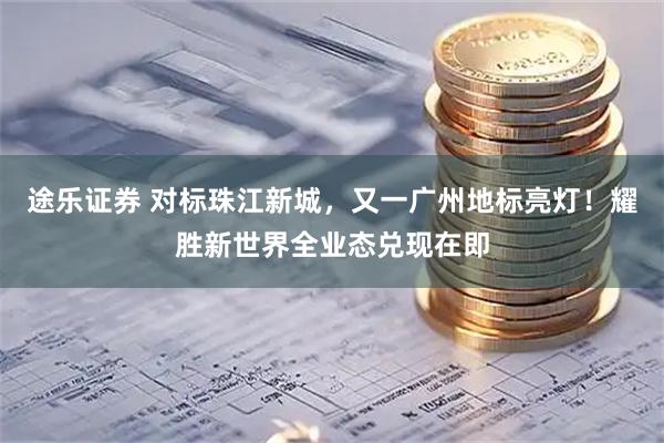 途乐证券 对标珠江新城，又一广州地标亮灯！耀胜新世界全业态兑现在即