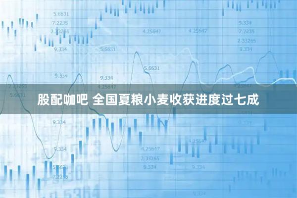 股配咖吧 全国夏粮小麦收获进度过七成