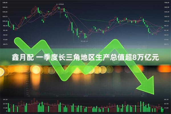 鑫月配 一季度长三角地区生产总值超8万亿元