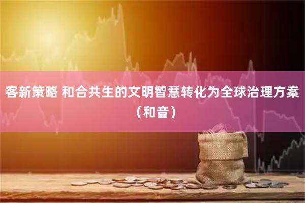 客新策略 和合共生的文明智慧转化为全球治理方案（和音）