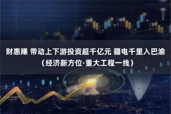 财惠赚 带动上下游投资超千亿元 疆电千里入巴渝（经济新方位·重大工程一线）