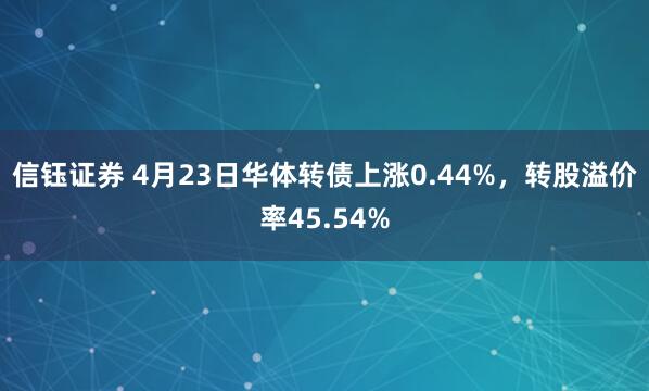 信钰证券 4月23日华体转债上涨0.44%，转股溢价率45.54%