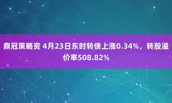鼎冠策略资 4月23日东时转债上涨0.34%，转股溢价率508.82%