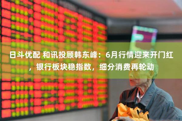 日斗优配 和讯投顾韩东峰：6月行情迎来开门红，银行板块稳指数，细分消费再轮动