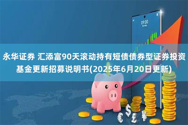永华证券 汇添富90天滚动持有短债债券型证券投资基金更新招募说明书(2025年6月20日更新)