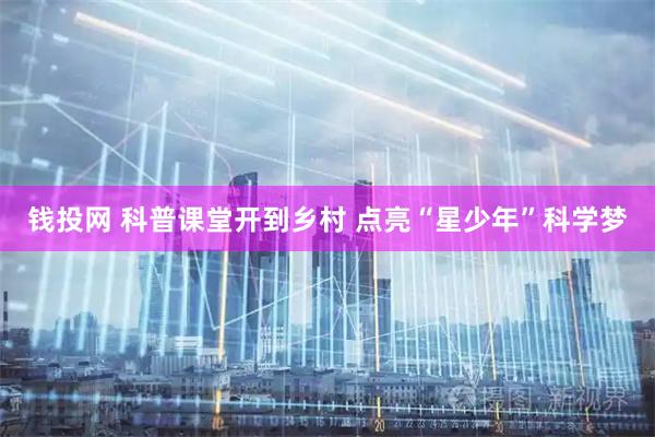 钱投网 科普课堂开到乡村 点亮“星少年”科学梦