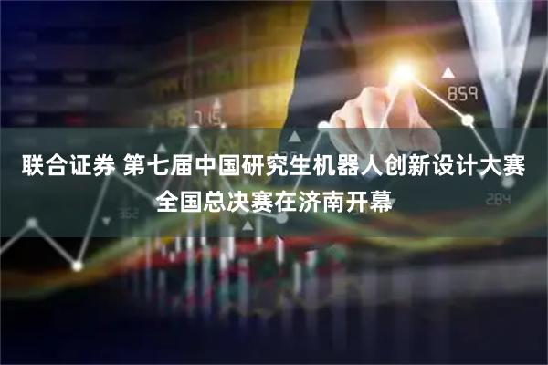联合证券 第七届中国研究生机器人创新设计大赛全国总决赛在济南开幕