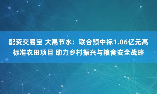 配资交易宝 大禹节水：联合预中标1.06亿元高标准农田项目 助力乡村振兴与粮食安全战略