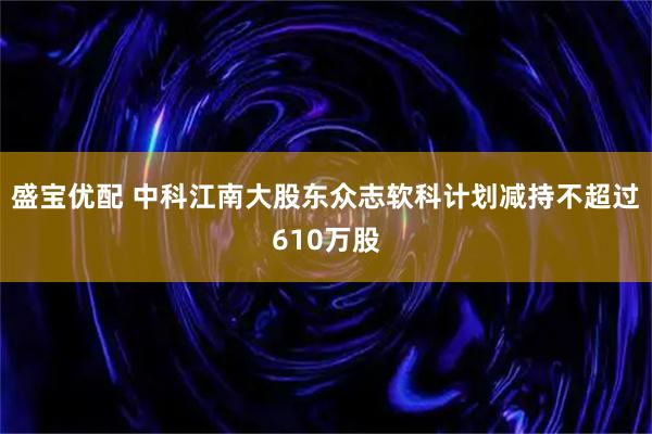 盛宝优配 中科江南大股东众志软科计划减持不超过610万股