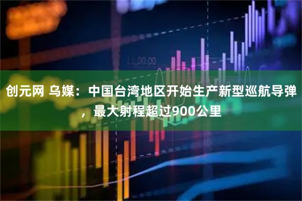 创元网 乌媒：中国台湾地区开始生产新型巡航导弹，最大射程超过900公里