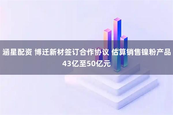 涵星配资 博迁新材签订合作协议 估算销售镍粉产品43亿至50亿元