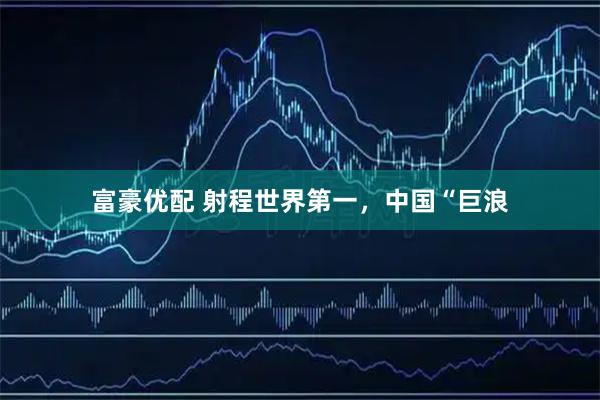 富豪优配 射程世界第一，中国“巨浪