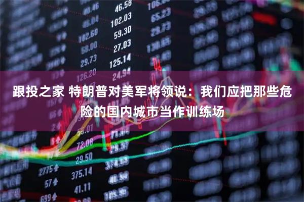 跟投之家 特朗普对美军将领说：我们应把那些危险的国内城市当作训练场