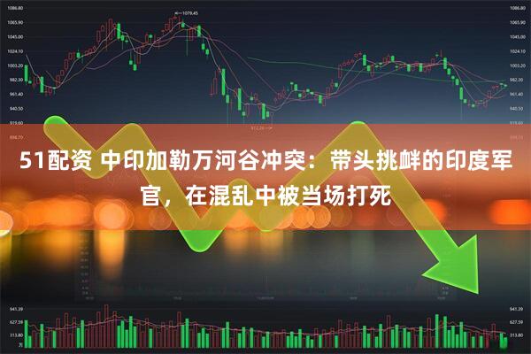 51配资 中印加勒万河谷冲突：带头挑衅的印度军官，在混乱中被当场打死