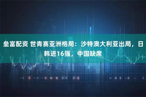 垒富配资 世青赛亚洲格局：沙特澳大利亚出局，日韩进16强，中国缺席