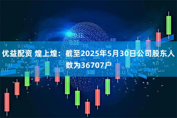 优益配资 煌上煌：截至2025年5月30日公司股东人数为36707户