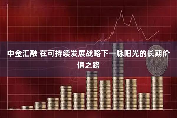 中金汇融 在可持续发展战略下一脉阳光的长期价值之路