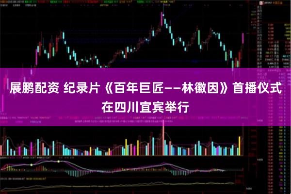 展鹏配资 纪录片《百年巨匠——林徽因》首播仪式在四川宜宾举行