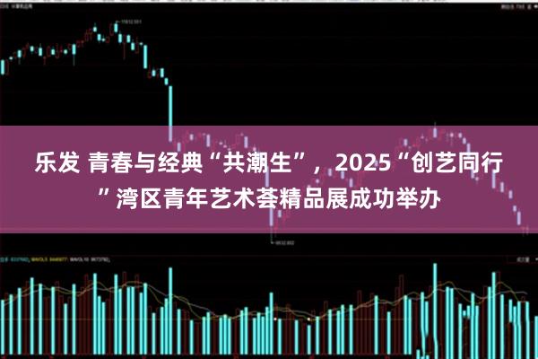 乐发 青春与经典“共潮生”，2025“创艺同行”湾区青年艺术荟精品展成功举办