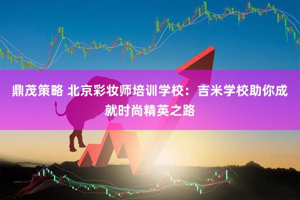 鼎茂策略 北京彩妆师培训学校：吉米学校助你成就时尚精英之路