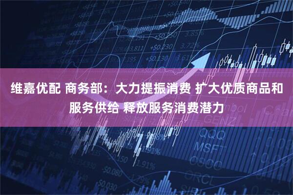 维嘉优配 商务部：大力提振消费 扩大优质商品和服务供给 释放服务消费潜力