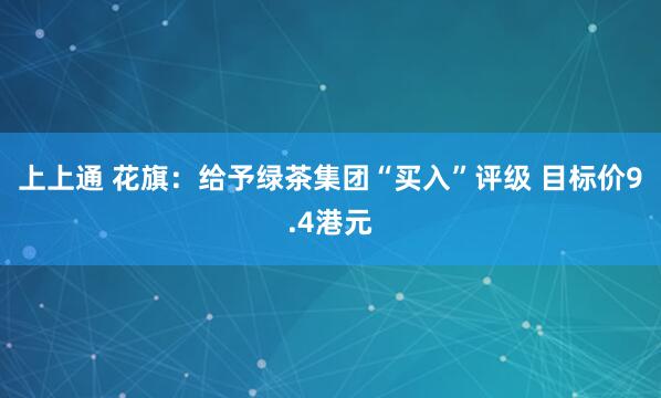 上上通 花旗：给予绿茶集团“买入”评级 目标价9.4港元