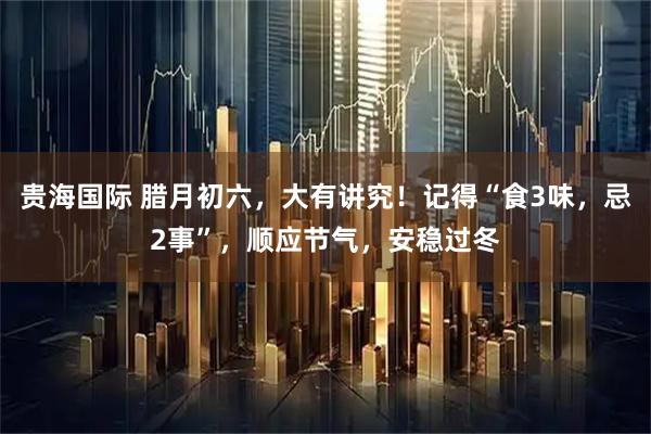 贵海国际 腊月初六，大有讲究！记得“食3味，忌2事”，顺应节气，安稳过冬