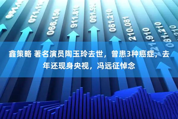 鑫策略 著名演员陶玉玲去世，曾患3种癌症，去年还现身央视，冯远征悼念