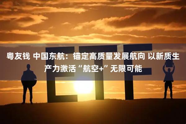 粤友钱 中国东航：锚定高质量发展航向 以新质生产力激活“航空+”无限可能