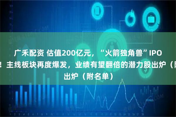 广禾配资 估值200亿元，“火箭独角兽”IPO冲刺中！主线板块再度爆发，业绩有望翻倍的潜力股出炉（附名单）