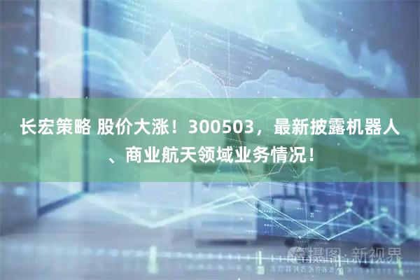 长宏策略 股价大涨！300503，最新披露机器人、商业航天领域业务情况！