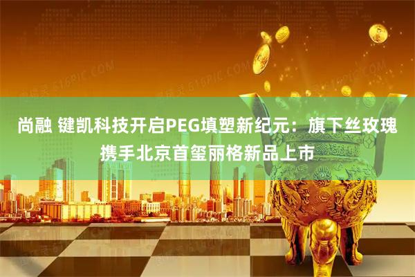 尚融 键凯科技开启PEG填塑新纪元：旗下丝玫瑰携手北京首玺丽格新品上市