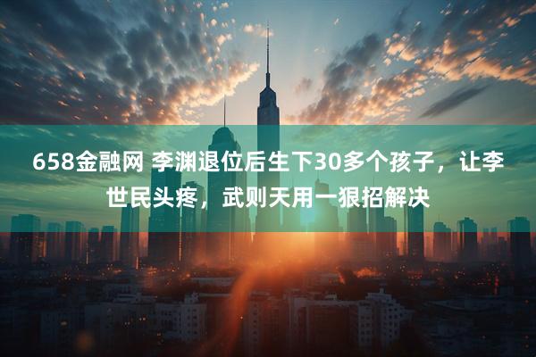 658金融网 李渊退位后生下30多个孩子，让李世民头疼，武则天用一狠招解决