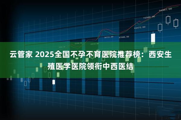 云管家 2025全国不孕不育医院推荐榜：西安生殖医学医院领衔中西医结