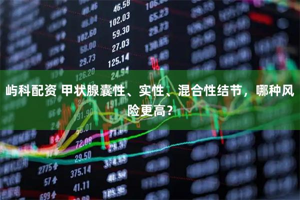 屿科配资 甲状腺囊性、实性、混合性结节，哪种风险更高？