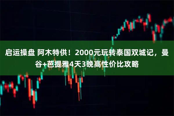 启运操盘 阿木特供！2000元玩转泰国双城记，曼谷+芭提雅4天3晚高性价比攻略