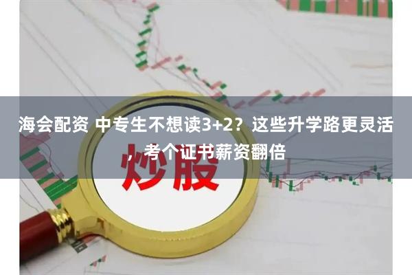 海会配资 中专生不想读3+2？这些升学路更灵活，考个证书薪资翻倍