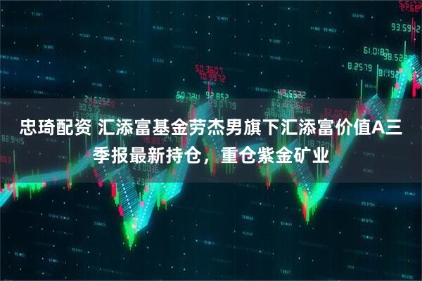 忠琦配资 汇添富基金劳杰男旗下汇添富价值A三季报最新持仓，重仓紫金矿业
