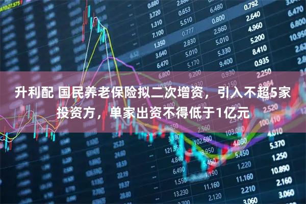 升利配 国民养老保险拟二次增资，引入不超5家投资方，单家出资不得低于1亿元