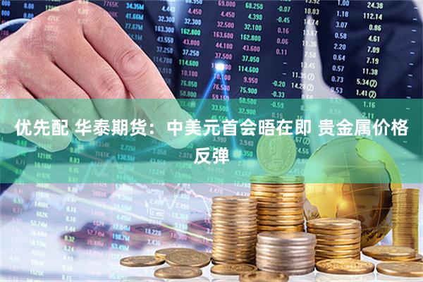 优先配 华泰期货：中美元首会晤在即 贵金属价格反弹