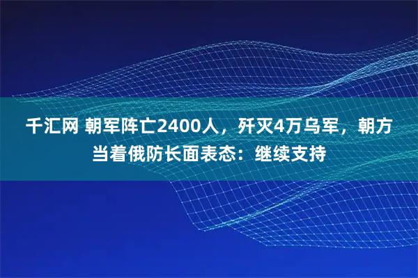 千汇网 朝军阵亡2400人，歼灭4万乌军，朝方当着俄防长面表态：继续支持
